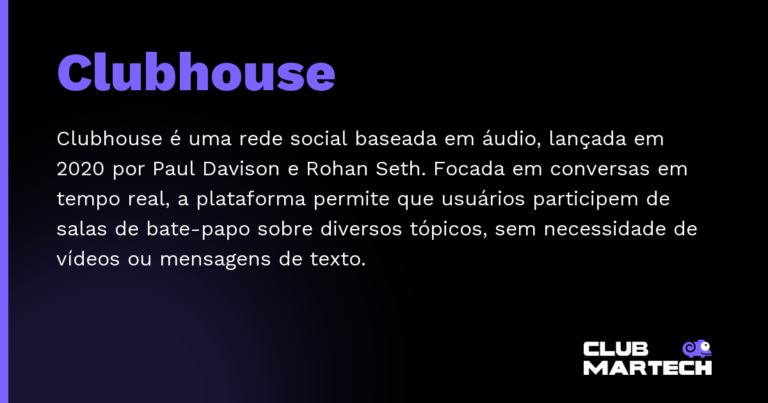 Clubhouse — Clubhouse é uma rede social baseada em áudio, lançada em 2020 por Paul Davison e Rohan Seth. Focada em conversas em temp