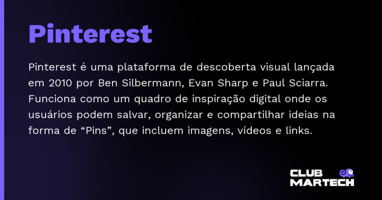 Pinterest — Pinterest é uma plataforma de descoberta visual lançada em 2010 por Ben Silbermann, Evan Sharp e Paul Sciarra. Funciona